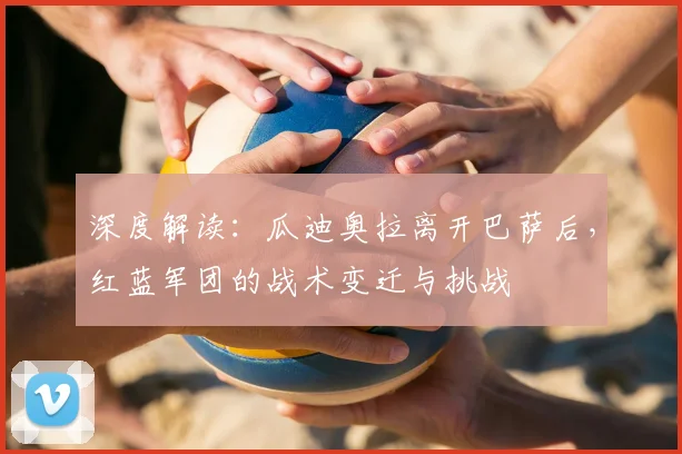 深度解读：瓜迪奥拉离开巴萨后，红蓝军团的战术变迁与挑战