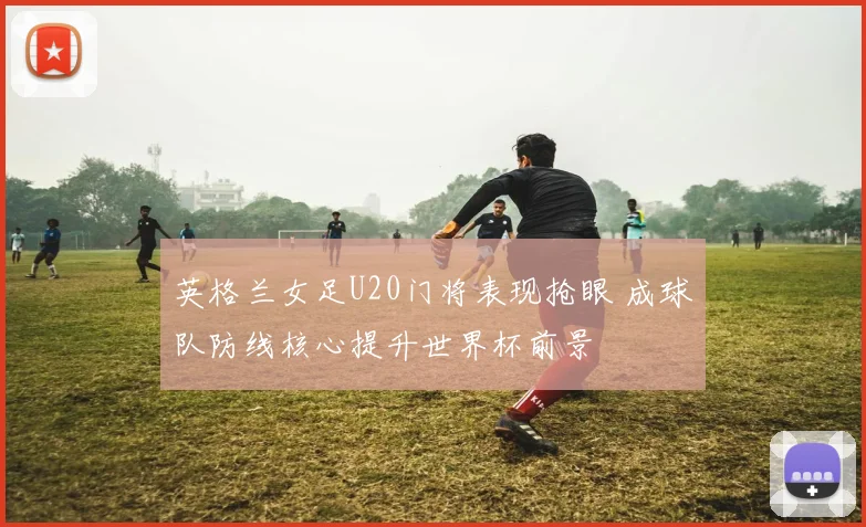 英格兰女足U20门将表现抢眼 成球队防线核心提升世界杯前景