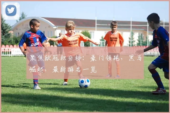 聚焦欧冠积分榜：豪门领跑，黑马崛起，最新排名一览